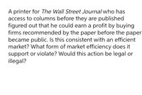 A printer for The Wall Street Journal who has
access to columns before they are published
figured out that he could earn a profit by buying
firms recommended by the paper before the paper
became public. Is this consistent with an efficient
market? What form of market efficiency does it
support or violate? Would this action be legal or
illegal?
