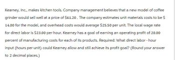 Kearney, Inc., makes kitchen tools. Company management believes that a new model of coffee
grinder would sell well at a price of $61.20. The company estimates unit materials costs to be $
14.00 for the model, and overhead costs would average $25.50 per unit. The local wage rate
for direct labor is $23.00 per hour. Kearney has a goal of earning an operating profit of 20.00
percent of manufacturing costs for each of its products. Required: What direct labor-hour
input (hours per unit) could Kearney allow and still achieve its profit goal? (Round your answer
to 2 decimal places.)