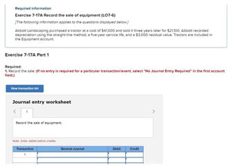 Required information
Exercise 7-17A Record the sale of equipment (LO7-6)
[The following information applies to the questions displayed below.]
Abbott Landscaping purchased a tractor at a cost of $41,000 and sold it three years later for $21,100. Abbott recorded
depreciation using the straight-line method, a five-year service life, and a $3,000 residual value. Tractors are included in
the Equipment account.
Exercise 7-17A Part 1
Required:
1. Record the sale. (If no entry is required for a particular transaction/event, select "No Journal Entry Required" in the first account
field.)
View transaction list
Journal entry worksheet
<
1
Record the sale of equipment.
Note: Enter debits before credits.
Transaction
1
General Journal
Debit
Credit
>