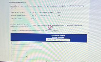 Current Attempt In Progress
Sunland Company uses a standard cost accounting system. During January, the company reported the following manufacturing
variances.
Materials price variance
$1,230 U
Labor quantity variance
$770 U
Materials quantity variance
780 F
Overhead variance
700 U
Labor price variance
540 U
In addition, 8,650 units of product were sold at $8 per unit. Each unit
expenses were $7,040 for the month.
had a standard cost of $3. Selling and administrative
2
Prepare an income statement for management for the month ended January 31, 2025.
$
SUNLAND COMPANY
Income Statement
January 31, 2025