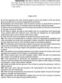 Sequencing: You are to organize a series of statements about
the origin of oil into the correct chronological order of how crude oil
forms. ENCODE the letter/s of your answers (#1 = first event and #15
= last event).
Origin of Oil
A. As the organisms die, their remains begin to sink to the bottom of the sea where
they are preserved in a poorly oxygenated environment.
B. Geologists use various tools, such as seismic surveys, to study Earth to locate oil
fields beneath the ground. If a location seems promising, drilling may begin.
C. More and more petroleum and natural gas accumulate and become concentrated
in the trap, forming an oil field.
D. Oil floats on water, and gas is even lighter than oil, so petroleum and natural gas
move upward within the reservoir rock, until they are stopped by an impermeable
sedimentary layer such as shale, which forms a trap.
E. Over time the mud accumulates & hardens forming a source rock.
AA. The crude oil is transported to a refinery, where it is separated by distillation and
other processes into fuels such as gasoline, butane, kerosene, liquid petroleum gas,
jet fuel, diesel fuel, fuel oil, and chemicals used to manufacture plastics.
BB. The petroleum and natural gas migrate into porous and permeable sedimentary
rocks such as sandstone, which serves as a petroleum reservoir rock.
CC. The story of oil and gas begins with planktonic organisms living in the ocean (or
in lakes).
DD. The weight of accumulating sediment very slowly causes the source rock to sink
(subsidence), leading to the formation of sedimentary basins.
EE. These remains soon mix with inorganic matter, which will later be transformed
into a black, foul-smelling mud by anaerobic bacteria.
AB. Thick sequences of sediments are deposited and the planktonic organisms
buried in them are heated and compressed until the organic matter begins to change
into kerogen, a solid, waxy organic material.
AC. Wells are drilled into the ground in the oil field to extract the petroleum, which is
called crude oil.
AD. With even more heat and pressure, the hydrocarbons are broken down into
petroleum (oil) and natural gas.
AE. With the high temperatures and pressures of greater depth of burial, the kerogen
begins to change into hydrocarbons.
BC. Zooplankton eat phytoplankton (algae) that use the Sun's energy to produce
organic matter and energy through photosynthesis.
