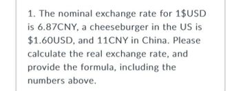 1. The nominal exchange rate for 1$USD
is 6.87CNY, a cheeseburger in the US is
$1.60USD, and 11CNY in China. Please
calculate the real exchange rate, and
provide the formula, including the
numbers above.