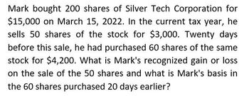 Mark bought 200 shares of Silver Tech Corporation for
$15,000 on March 15, 2022. In the current tax year, he
sells 50 shares of the stock for $3,000. Twenty days
before this sale, he had purchased 60 shares of the same
stock for $4,200. What is Mark's recognized gain or loss
on the sale of the 50 shares and what is Mark's basis in
the 60 shares purchased 20 days earlier?