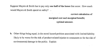 Suppose Mayers & Smith has to pay only one half of the losses that occur. How much
would Mayers & Smith spend on safety? ..
correct calculation of
marginal cost and marginal benefit;
optimal amount.
b. Other things being equal, is the moral hazard problem associated with limited liability
likely to be worse for the risk of product-related injuries to consumers or for the risk of
environmental damage to the public. Explain
