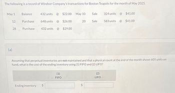 The following is a record of Windsor Company's transactions for Boston Teapots for the month of May 2025.
May 1
12
(a)
28
Balance
Purchase
Purchase
432 units
Ending inventory
$22.00 May 10 Sale
648 units @ $26.00
432 units @ $29.00
(1)
FIFO
20
Sale
LA
324 units
Assuming that perpetual inventories are not maintained and that a physical count at the end of the month shows 605 units on
hand, what is the cost of the ending inventory using (1) FIFO and (2) LIFO?
(2)
LIFO
583 units
@
$41.00
$41.00