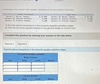 Following is information from Jesper Company for its rst month of business.
Credit Purchases
January 9 Bailey Company
January 18 Johnson Brothers
January 22 Preston Company
1. Post the above transactions in the accounts payable subsidiary ledger.
2. Post the accounts payable balance in the general ledger at month's end.
Required 1 Required 2
Complete this question by entering your answers in the tabs below.
Date
$ 14,000
6,600
6,200
Post the above transactions in the accounts payable subsidiary ledger.
Date
ACCOUNTS PAYABLE LEDGER
Bailey Company
Debit
Cash Paid
January 19 Bailey Company
January 27 Johnson Brothers
January 31 Preston Company
Credit
Johnson Brothers
Debit
Credit
Balance
Balance
$ 10,100
6,600
5,400