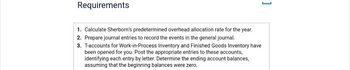 Requirements
1. Calculate Sherborn's predetermined overhead allocation rate for the year.
2. Prepare journal entries to record the events in the general journal.
3. T-accounts for Work-in-Process Inventory and Finished Goods Inventory have
been opened for you. Post the appropriate entries to these accounts,
identifying each entry by letter. Determine the ending account balances,
assuming that the beginning balances were zero.
1