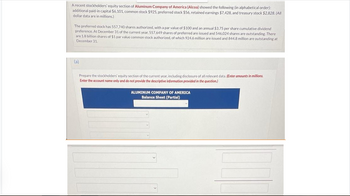 A recent stockholders' equity section of Aluminum Company of America (Alcoa) showed the following (in alphabetical order):
additional paid-in capital $6,101, common stock $925, preferred stock $56, retained earnings $7,428, and treasury stock $2,828. (All
dollar data are in millions.)
The preferred stock has 557,740 shares authorized, with a par value of $100 and an annual $3.75 per share cumulative dividend
preference. At December 31 of the current year, 557,649 shares of preferred are issued and 546,024 shares are outstanding. There
are 1.8 billion shares of $1 par value common stock authorized, of which 924.6 million are issued and 844.8 million are outstanding at
December 31.
(a)
Prepare the stockholders' equity section of the current year, including disclosure of all relevant data. (Enter amounts in millions.
Enter the account name only and do not provide the descriptive information provided in the question.)
ALUMINUM COMPANY OF AMERICA
Balance Sheet (Partial)