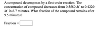 A compound decomposes by a first-order reaction. The concentration of compound decreases from 0.5580 M to 0.4220 M in 6.7 minutes. What fraction of the compound remains after 9.5 minutes?

Fraction = □