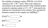 The solubility of cadmium oxalate, CdC204, in 0.150 M
ammonia is 6.1 x 10-3 mol/L. What is the oxalate ion
concentration in the saturated solution? If the solubility product
constant for cadmium oxalate is 1.5 x 10-8, what must be the
cadmium ion concentration in the solution? Now, calculate the
formation constant for the complex ion Cd(NH3),2+.
M
[Ca*+]=[
M
K =
