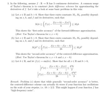 ```markdown
3. In the following, assume \( f : \mathbb{R} \rightarrow \mathbb{R} \) has 3 continuous derivatives. A common usage of Taylor’s theorem is to construct finite difference schemes for approximating the derivatives of \( f \). Let’s take a look at some basic problems in this vein:

(a) Let \( x \in \mathbb{R} \) and \( h > 0 \). Show that there exist constants \( M_1, M_2 \), possibly depending on \( x, h, \) and \( f \) and its derivatives, such that

\[
M_1 h \leq \left( f'(x) - \frac{f(x+h) - f(x)}{h} \right) \leq M_2 h
\]

This shows the “first-order accuracy” of the forward-difference approximation.

*(Hint: Use Taylor’s theorem for \( x, x+h \))*

(b) Let \( x \in \mathbb{R} \) and \( h > 0 \). Show that there exist constants \( M_3, M_4 \), possibly depending on \( x, h, \) and \( f \) and its derivatives, such that

\[
M_3 h^2 \leq \left( f'(x) - \frac{f(x+h) - f(x-h)}{2h} \right) \leq M_4 h^2
\]

This shows the “second-order accuracy” of the centered-difference approximation.

*(Hint: Use Taylor’s theorem for \( x, x+h \) and \( x, x-h \))*

(c) Let \( k \in \mathbb{R} \), and let \( f(x) := \sin(kx) \). Show that for all \( x \in \mathbb{R} \) and \( h > 0 \),

\[
\left| f'(x) - \frac{f(x+h) - f(x)}{h} \right| \leq \frac{k^2 h}{2}
\]

\[
\left| f'(x) - \frac{f(x+h) - f(x-h)}{2h} \right| \leq \frac{k^3 h^2}{3}
\]

**Remark:** Problem (c