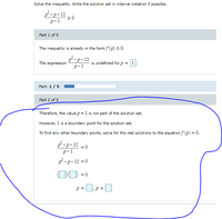 Solve the inequality. Write the solution set in interval notation if possible.
p-p-12
20
р-1
Part 1 of 5
The inequality is already in the form f(p) > 0.
p-p-12
The expression
is undefined for p = 1
p-1
Part: 1/5
Part 2 of 5
Therefore, the value p = 1 is not part of the solution set.
However, 1 is a boundary point for the solution set.
To find any other boundary points, solve for the real solutions to the equation f (p) = 0.
p-p-12 =0
р-1
p -p- 12 = 0
00 =0
p =
p =
