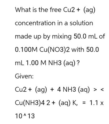 What is the free Cu2+ (ag)
concentration in a solution
made up by mixing 50.0 mL of
0.100M Cu(NO3)2 with 50.0
mL 1.00 M NH3 (aq)?
Given:
Cu2+ (ag) + 4 NH3 (aq) > <
Cu(NH3)42+ (aq) K, = 1.1 x
10^13