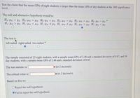 Test the claim that the mean GPA of night students is larger than the mean GPA of day students at the .005 significance
level.
The null and alternative hypothesis would be:
Ho:PN = PD Ho:HN = HD Ho:PN = PD Ho: HN = HD Ho: HN = HD Ho:PN = PD
H1:PN > Pp H :UN < HD H:PN # PD H1: HN # Hp H1:HN > D H:PN < PD
The test iş:
left-tailed right-tailed two-tailed
The sample consisted of 25 night students, with a sample mean GPA of 2.48 and a standard deviation of 0.07, and 30
day students, with a sample mean GPA of 2.46 and a standard deviation of 0.05.
The test statistic is:
(to 2 decimals)
The critical value is:
(to 2 decimals)
Based on this we:
OReject the null hypothesis
Fail to reject the null hypothesis
