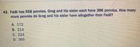 42. Fadil has 558 pennies. Greg and his sister each have 386 pennies. How many
more pennies do Greg and his sister have altogether than Fadil?
A. 172
B. 214
C. 224
D. 365
