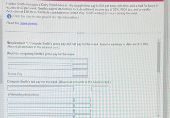 Holden Smith manages a Dairy World drive-in. His straight-time pay is $18 per hour, with time-and-a-half for hours in
excess of 40 per week. Smith's payroll deductions include withheld income tax of 30%, FICA tax, and a weekly
deduction of $10 for a charitable contribution to United Way. Smith worked 57 hours during the week.
(Click the icon to view payroll tax rate information.)
Read the requirements.
Requirement 1. Compute Smith's gross pay and net pay for the week. Assume earnings to date are $10,000.
(Round all amounts to the nearest cent.)
Begin by computing Smith's gross pay for the week.
Gross Pay
Compute Smith's net pay for the week. (Round all amounts to the nearest cent.)
Withholding deductions: