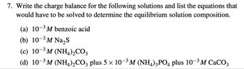 7. Write the charge balance for the following solutions and list the equations that
would have to be solved to determine the equilibrium solution composition.
(a) 103 M benzoic acid
(b) 10-3 M Na₂S
(c) 103 M (NH4)2CO3
(d) 10-3M (NH4)2CO3 plus 5 × 10-3 M (NH4)3PO4 plus 10-3 M CaCO3