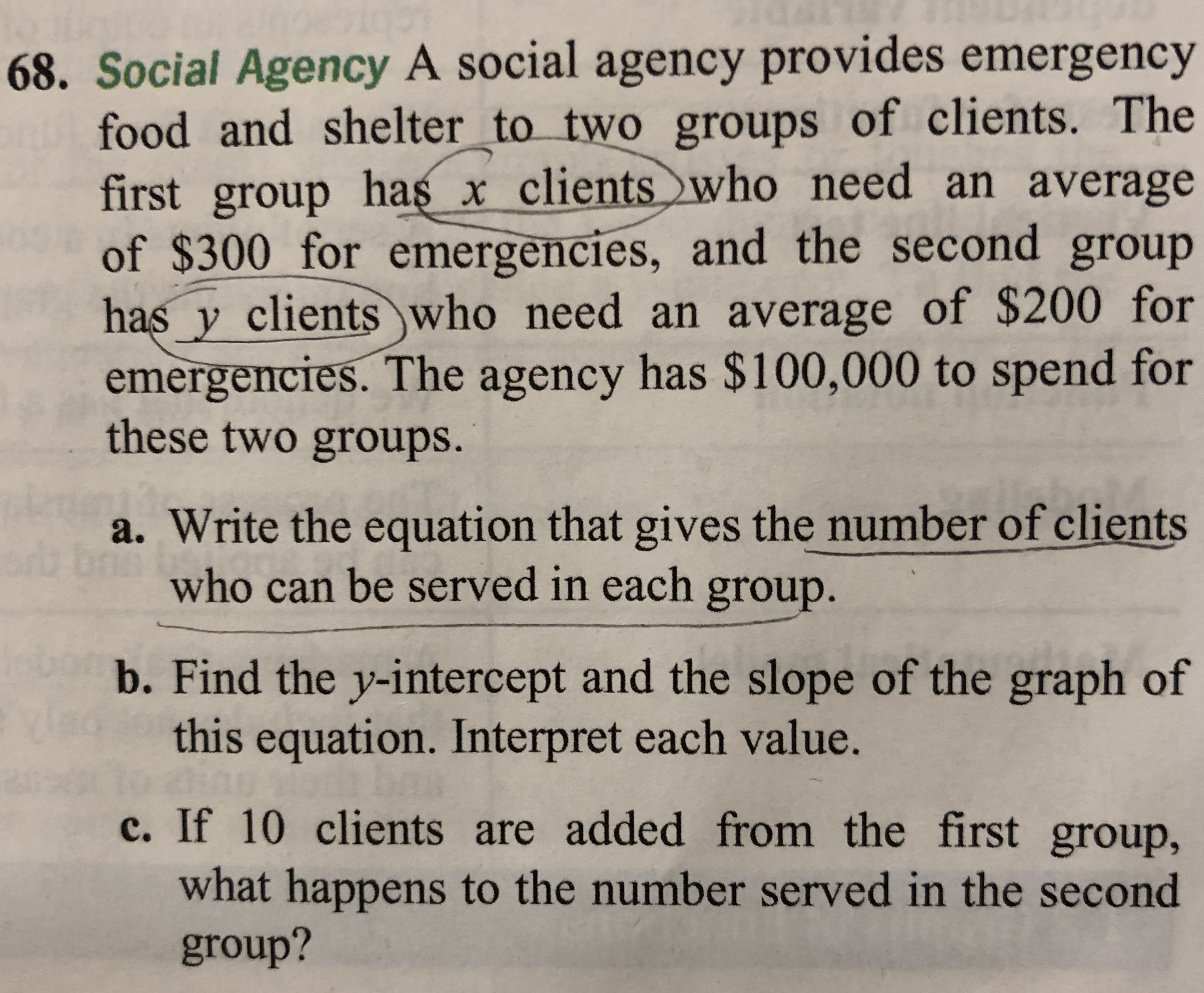 68. Social Agency A social agency provides emergency
food and shelter_to two groups of clients. The
first group has x clientswho need an average
of $300 for emergencies, and the second group
has y clients who need an average of $200 for
emergencies. The agency has $100,000 to spend for
these two groups.
a. Write the equation that gives the number of clients
who can be served in each group.
b. Find the y-intercept and the slope of the graph of
this equation. Interpret each value.
c. If 10 clients are added from the first group,
what happens to the number served in the second
group?

