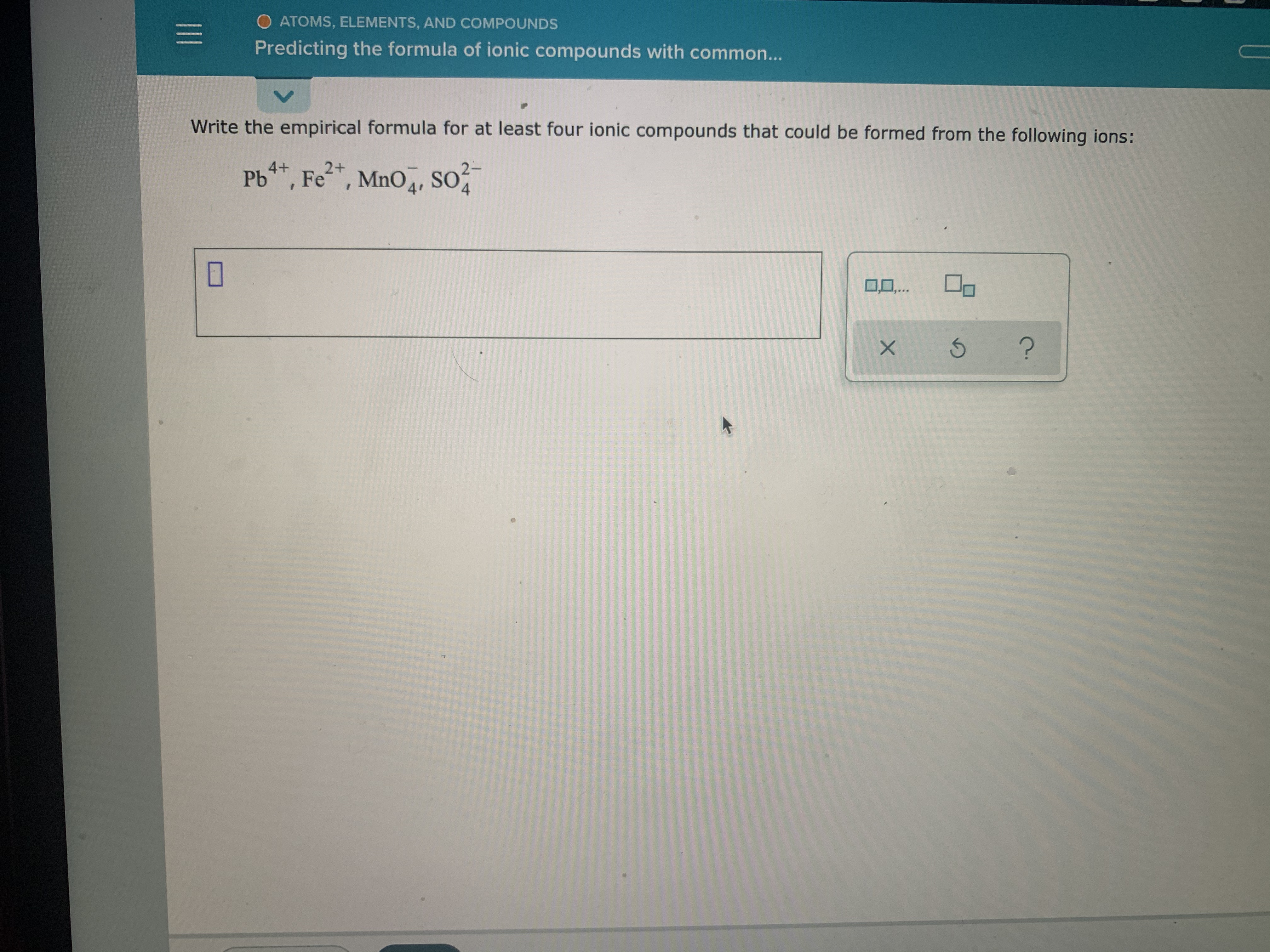 **Atoms, Elements, and Compounds: Predicting the Formula of Ionic Compounds**

### Exercise
**Write the empirical formula for at least four ionic compounds that could be formed from the following ions:**
- \( \text{Pb}^{4+} \)
- \( \text{Fe}^{2+} \)
- \( \text{MnO}_4^{-} \)
- \( \text{SO}_4^{2-} \)

**Answer:**

1. **Compound 1:** Lead(IV) Permanganate 
   - Formula: \( \text{Pb(MnO}_4\text{)}_4 \)
   
2. **Compound 2:** Iron(II) Sulfate
   - Formula: \( \text{FeSO}_4 \)

3. **Compound 3:** Lead(IV) Sulfate
   - Formula: \( \text{Pb(SO}_4\text{)}_2 \)

4. **Compound 4:** Iron(II) Permanganate
   - Formula: \( \text{Fe(MnO}_4\text{)}_2 \)

### Instructions:
To determine the empirical formulas, balance the charges of the cations and anions to ensure the overall charge of the compound is zero. For example:
- For Lead(IV) Permanganate: \( \text{Pb}^{4+} \) and \( \text{MnO}_4^{-} \). Since lead has a charge of +4 and permanganate has a charge of -1, four permanganate ions are needed to balance one lead ion, resulting in \( \text{Pb(MnO}_4\text{)}_4 \).

### Additional Tools
- You can use the provided diagram tool to practice writing the formulas below by clicking on the provided icons.

#### Diagram Tool Explanation:
- The tool includes options to clear your work (X), redo the last action (↻), and request help or additional information (?).

This exercise helps reinforce the principles of charge balance in ionic compounds and develop a better understanding of empirical formula writing.