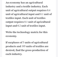 An economy has an agricultural
industry and a textile industry. Each
unit of agricultural output requires 0.4
unit of agricultural input and 0.1 unit of
textiles input. Each unit of textiles
output requires 0.1 unit of agricultural
input and 0.2 unit of textiles input.
Write the technology matrix for this
economy.
If surpluses of 5 units of agricultural
products and 195 units of textiles are
desired, find the gross production of
each industry.
