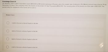 Knowledge Check 01
On January 1, Year 1, Zeta Corporation issues $100,000 of 8% bonds maturing in 10 years, when the market rate of interest is 9%. Market interest rates drop to 7% by
December 31, Year 1. The company retires the bonds on December 31, Year 1 by paying $106,595. The carrying value of the bonds as of this date is $93,920. The
journal entry for retirement of the bonds will include a:
Multiple Choice
credit to Discount on Bonds Payable for $6,080
debit to Premium on Bonds Payable for $6,080
debit to Premium on Bonds Payable for $6,595
credit to Discount on Bonds Payable for $6,595