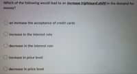 Which of the following would lead to an increase (rightward shift) in the demand for
money?
an increase the acceptance of credit cards
increase in the interest rate
decrease in the interest rate
increase in price level
decrease in price level