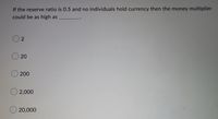 If the reserve ratio is 0.5 and no individuals hold currency then the money multiplier
could be as high as
2
20
200
O2,000
O20,000