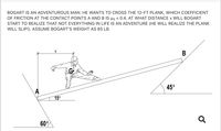 BOGART IS AN ADVENTUROUS MAN. HE WANTS TO CROSS THE 12-FT PLANK, WHICH COEFFICIENT
OF FRICTION AT THE CONTACT POINTS A AND B IS µs = 0.4. AT WHAT DISTANCE x WILL BOGART
START TO REALIZE THAT NOT EVERYTHING IN LIFE IS AN ADVENTURE (HE WILL REALIZE THE PLANK
WILL SLIP!). ASSUME BOGART'S WEIGHT AS 85 LB.
В
45°
15°
60°
