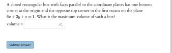 A closed rectangular box with faces parallel to the coordinate planes has one bottom
corner at the origin and the opposite top corner in the first octant on the plane
6x + 2y +z = 1. What is the maximum volume of such a box?
volume =
Submit answer