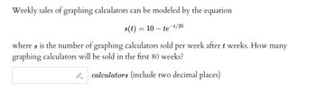 Weekly sales of graphing calculators can be modeled by the equation

\[ s(t) = 10 - te^{-t/20} \]

where \( s \) is the number of graphing calculators sold per week after \( t \) weeks. How many graphing calculators will be sold in the first 80 weeks?

[Input box for answer]

_calculators (include two decimal places)_