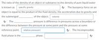 The ratio of the density of an object or substance to the density of pure liquid water
is known as specific gravity
A The buoyancy force on an
object is equal to the product of the fluid density, the acceleration due to gravity and
of the object. volume
the submerged
A The.
pressure is difference in pressures across a boundary or
the difference between the pressure at some point and the pressure at some
reference point. relative pressure|
A The incompressible
fluid phase is the
phase.
