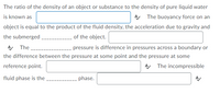 The ratio of the density of an object or substance to the density of pure liquid water
is known as
AA The buoyancy force on an
object is equal to the product of the fluid density, the acceleration due to gravity and
the submerged,
A The
of the object.
pressure is difference in pressures across a boundary or
the difference between the pressure at some point and the pressure at some
reference point.
A The incompressible
fluid phase is the
phase.
