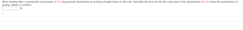 **Problem Statement:**

When landing after a spectacular somersault, a 35.0 kg gymnast decelerates by pushing straight down on the mat. Calculate the force (in N) she must exert if her deceleration is 5.00 times the acceleration of gravity. (Enter a number.)

**Input Box:**
[          ] N