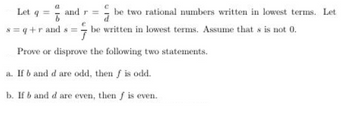 Let q = and r =
8=q+rands=
be two rational numbers written in lowest terms. Let
be written in lowest terms. Assume that s is not 0.
Prove or disprove the following two statements.
a. If b and d are odd, then f is odd.
b. If b and d are even, then f is even.