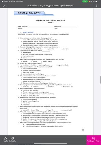 Safari 3:36 PM Thu Jun 2
x
Helpful Unhelpful
pdfcoffee.com_biology-module-3-pdf-free.pdf
GENERAL BIOLOGY 2
SUMMATIVE TEST: GENERAL BIOLOGY 2
Module 3
Name of Learner:
Grade Level:
Date:
Section:
I. MULTIPLE CHOICE
DIRECTIONS: Encircle the letter that corresponds to the correct answer. Avoid ERASURES.
1. Which is the correct order of taxa to classify organisms?
a. class, order, domain, species, kingdom, family, phylum, class
b. phylum, kingdom, domain, species, genus, family, order, class
C. genus, domain, order, class, species, family, phylum, kingdom
d. domain, kingdom, phylum, class, order, family, genus, species
2. The study of biological diversity based on evolutionary relationships is
a. classification b. natural selection
c. systematics
d. taxonomy
3. Organisms are classified based on their
a.
eating habits
b. physical, molecular, and behavioral characteristics
C. reproductive cycles
d. niches
4. Which of the following is the taxa larger than order but smaller than phylum?
a. Classes
b. families
c. phyla d. species
5. What is used to determine phylogeny?
a. mutation
b. DNA c. evolutionary history
d. organism on Earth
6. What do scientist in the field of systematics accomplish?
a. discover new fossil sites
b. organize and classify organism
C. name new species
d. communicate among field biologists
7. Which statement about the taxonomic classification is correct?
a. There are more domains than kingdom.
b. Kingdoms are the top category of classification
C. Classes are division of orders
d.
Subspecies are the most specific category of classification
8. On a phylogenetic tree, which term refers to lineages that diverged from the same place?
a. sister taxa
b. basal taxa
c. rooted taxa
d. dichotomous taxa
9. Which statement about analogies is correct?
a. They occur only as errors
b.
They are synonymous with homologous traits
c. They are derived by similar environmental constraints
d. They are a form of mutation.
10. What does the trunk of the classic phylogenetic tree represent?
a. single common ancestor
b. pool of ancestral organisms
C. new species
d.
old species
11. Which phylogenetic model proposes that all the three domains of life evolved from a pool of primitive
prokaryotes?
a. tree of life b. web of life
c. ring of life
d. network model
12. Which of the following situation is NOT a part of a taxonomist role?
a. Assigning the scientific name to various mosses surveyed in a pristine forest.
b. Constructing a comprehensive compendium of birds in a reserved national park.
C. Provide an in-depth annotation about the morphology of parasitic insects
d. Explain the relatedness of endemic plants found in two different populations
e. Identify an unknown flowering plant found in a herbarium.
13. Which of the following statements is incorrect about the rules in biological nomenclature?
a. Order is a higher rank than family
b.
Linnean nomenclature is composed of genus and specific epithet
BIOLO
12
20% 0
:
Ask Expert Tutors