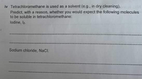 iv Tetrachloromethane is used as a solvent (e.g., in dry cleaning).
Predict, with a reason, whether you would expect the following molecules
to be soluble in tetrachloromethane:
lodine, l2.
Sodium chloride, NaCl.
