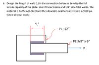 8. Design the length of weld (L) in the connection below to develop the full
tensile capacity of the plate. Use E70 electrodes and 1/4" side fillet welds. The
material is ASTM A36 Steel and the allowable axial tensile stress is 22,000 psi.
(show all your work)
"L"
PL 1/2"
PL 3/8" x 6"
P
