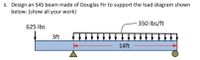 6. Design an S4S beam made of Douglas Fir to support the load diagram shown
below. (show all your work)
350 Ibs/ft
625 Ibs
3ft
14ft
