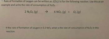 Rate of formation of oxygen can be written as A[02]/At for the following reaction. Use this as an
example and write the rate of consumption of N2O5.
2 N₂Os (g)
->
4 NO2 (g) + O2(g)
If the rate of formation of oxygen in 0.2 M/s, what is the rate of consumption of N2Os in this
reaction.