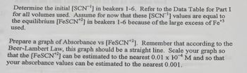 Determine the initial [SCN1] in beakers 1-6. Refer to the Data Table for Part I
for all volumes used. Assume for now that these [SCN1] values are equal to
the equilibrium [FeSCN2] in beakers 1-6 because of the large excess of Fe*³
used.
Prepare a graph of Absorbance vs [FeSCN+2]. Remember that according to the
Beer-Lambert Law, this graph should be a straight line. Scale your graph so
that the [FeSCN2] can be estimated to the nearest 0.01 x 104 M and so that
your absorbance values can be estimated to the nearest 0.001.