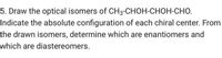 5. Draw the optical isomers of CH3-CHOH-CHOH-CHO.
Indicate the absolute configuration of each chiral center. From
the drawn isomers, determine which are enantiomers and
which are diastereomers.
