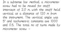 In a subtense bar method, a micrometer
Screw had to be moved for staff
intercept of 2,0 m, with the staff held
vertical at a distance of 120 m from
the instrument. The vertical angle was
5° and tachometric constants are 1000
and 0,5, The total no of turns made by
micrometer screw
-
