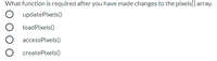 **Question:**
What function is required after you have made changes to the pixels[] array?

- ○ updatePixels()
- ○ loadPixels()
- ○ accessPixels()
- ○ createPixels()

This question is about understanding the correct function necessary for finalizing changes to a `pixels[]` array in graphics programming. The options provided are functions that relate to manipulating or updating pixel data on a canvas or image buffer.