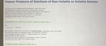 Vapour Pressure of Solutions of Non-Volatile or Volatile Solutes
14.356 g of a non-volatile solute is dissolved in 265.0 g of water.
The solute does not react with water nor dissociate in solution.
Assume that the resulting solution displays ideal Raoult's law behaviour..
At 20°C the vapour pressure of the solution is 17.396 torr.
The vapour pressure of pure water at 20°C is 17.535 torr.
Calculate the molar mass of the solute (g/mol).
See example 17.1 on pp718-9 of Zumdahl "Chemical Principles" 8th ed.
1pts
Submit Answer Tries 0/5
Now suppose, instead, that 14.356 g of a volatile solute is dissolved in 265.0 g of water.
This solute also does not react with water nor dissociate in solution.
The pure solute displays, at 20°C, a vapour pressure of 1.754 torr.
Again, assume an ideal solution.
If, at 20°C the vapour pressure of this solution is also 17.396 torr.
Calculate the molar mass of this volatile solute.
cf p 719 of Zumdahl "Chemical Principles" 8th ed.