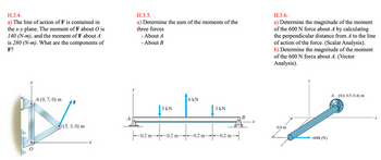 H.3.4.
a) The line of action of F is contained in
the x-y plane. The moment of F about O is
140 (N-m), and the moment of F about A
is 280 (N-m). What are the components of
F?
A (0, 7, 0) m
X
F
(5, 3, 0) m
X
H.3.5.
a) Determine the sum of the moments of the
three forces
- About A
- About B
-0.2 m-
| 3 KN
-0.2 m-
6 kN
-0.2 m-
3 kN
-0.2 m
B
x
H.3.6.
a) Determine the magnitude of the moment
of the 600 N force about A by calculating
the perpendicular distance from A to the line
of action of the force. (Scalar Analysis).
b) Determine the magnitude of the moment
of the 600 N force about A. (Vector
Analysis).
0.8 m
Z
600i (N)
A (0.6, 0.5, 0.4) m
x