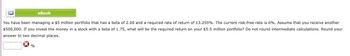 eBook
You have been managing a $5 million portfolio that has a beta of 2.00 and a required rate of return of 13.255%. The current risk-free rate is 6%. Assume that you receive another
$500,000. If you invest the money in a stock with a beta of 1.75, what will be the required return on your $5.5 million portfolio? Do not round intermediate calculations. Round your
answer to two decimal places.
%