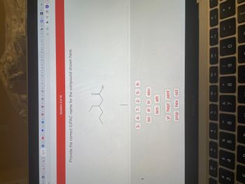 M|OU|A
CO
3
20
F3
St
Vi
Go
MTUTTO TOP|T|
Question 3 of 19
Provide the correct IUPAC name for the compound shown here.
O
3- 4-
iso
$
4
C
%
5
G
6
OH
5- 6-
7- 2-
di tri sec-
tert- eth
yl
hept pent
prophex oct
MacBook Air
c
F6
&
7
F7
*
8
DII
F8
(
9
F9
0
Golb H Q c
凸☆ * =
F10
HCC S
= 0
F11
11 +
+
K U