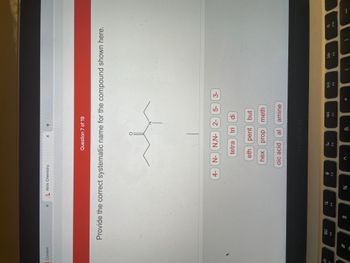 **Question 7 of 19**

**Provide the correct systematic name for the compound shown here.**

(image displays a chemical structure with a central chain consisting of four carbon atoms. The first, second, and third carbons each bear a single hydrogen. The fourth carbon attaches to an amino group (NH₂). The first carbon also attaches to another carbon which is double bonded to an oxygen.)

Possible prefixes and suffixes to use:
- **Prefixes:**
  - 4-
  - N-
  - N,N-
  - 2-
  - 5-
  - 3-
   
- **Numeric Prefixes:**
  - tetra
  - tri
  - di

- **Carbon Chain Lengths:**
  - meth
  - eth
  - prop
  - but
  - pent
  - hex

- **Functional Groups and Suffixes:**
  - oic acid
  - al
  - amine


*Note: The student needs to select the correct combination of these prefixes, numeric prefixes, carbon chain lengths, and functional groups to form the systematic name of the chemical compound shown.*

---

For more information about constructing systematic names for chemical compounds, please refer to [IUPAC Nomenclature Guidelines](https://www.iupac.org).

*Additional educational resources:*
- Introductory videos on organic chemistry
- Sample questions and practice exercises
- Interactive activities and quizzes