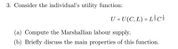 3. Consider the individual's utility function:
U = U (C, L) = L}Cc
(a) Compute the Marshallian labour supply.
(b) Briefly discuss the main properties of this function.
