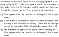 A 6-month European call option on a dividend-paying stock is cur-
rently selling for $1.75. The stock price is $58.56, the strike price is
$55, and a dividend of $1.20 is expected in 2 months and 5 months.
The risk-free interest rate is 3% per annum for all maturities.
(a) What opportunities are there for an arbitrageur? Detail your
answer.
(b) In this market a European put option with same strike price and
maturity is also available for trading. Derive the no-arbitrage
$3.
price of the put option if the call option has a price of c =
%3D
(c) The European put option in the above section is trading at $3.
What opportunities are there for an arbitrageur? Detail your
answer.
